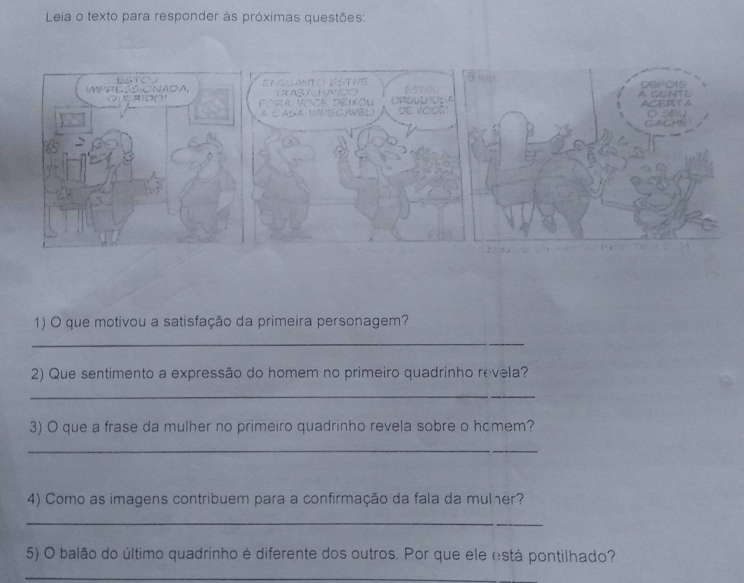 Leia o texto para responder às próximas questões: 
1) O que motivou a satisfação da primeira personagem? 
_ 
2) Que sentimento a expressão do homem no primeiro quadrinho revela? 
_ 
3) O que a frase da mulher no primeiro quadrinho revela sobre o hcmem? 
_ 
4) Como as imagens contribuem para a confirmação da fala da mulher? 
_ 
5) O balão do último quadrinho é diferente dos outros. Por que ele está pontilhado? 
_