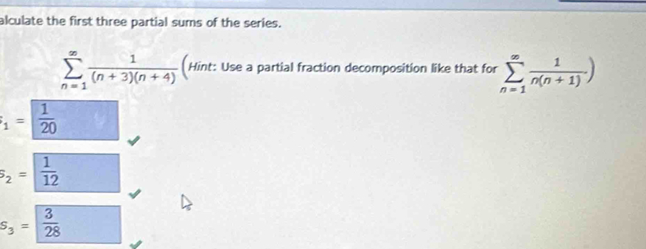 alculate the first three partial sums of the series.
sumlimits _(n=1)^(∈fty) 1/(n+3)(n+4)  (Hint: Use a partial fraction decomposition like that for sumlimits _(n=1)^(∈fty) 1/n(n+1) )
_1=frac 1 1/20 
s_2= 1/12 
S_3= 3/28 