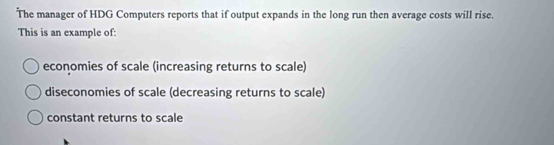 The manager of HDG Computers reports that if output expands in the long run then average costs will rise.
This is an example of:
economies of scale (increasing returns to scale)
diseconomies of scale (decreasing returns to scale)
constant returns to scale