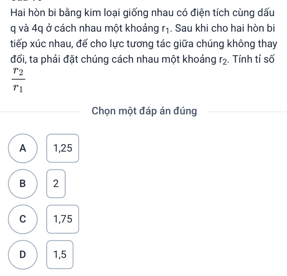 Hai hòn bi bằng kim loại giống nhau có điện tích cùng dấu
q và 4q ở cách nhau một khoảng r₁. Sau khi cho hai hòn bi
tiếp xúc nhau, để cho lực tương tác giữa chúng không thay
đổi, ta phải đặt chúng cách nhau một khoảng r_2. Tính tỉ số
frac r_2r_1
Chọn một đáp án đúng
A 1,25
B 2
C 1,75
D 1,5