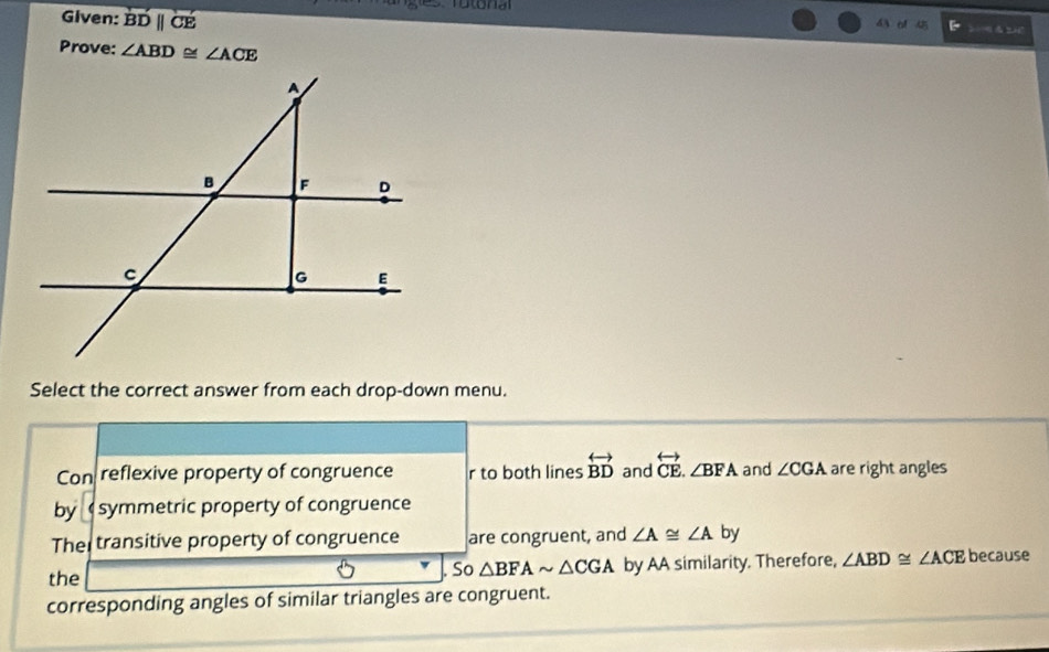 Given: overline BDparallel CE
43 o1 45
Prove: ∠ ABD≌ ∠ ACE
Select the correct answer from each drop-down menu.
Con reflexive property of congruence r to both lines overleftrightarrow BD and overleftrightarrow CE.∠ BFA and ∠ CGA are right angles
by symmetric property of congruence
The transitive property of congruence are congruent, and ∠ A≌ ∠ A by
the So △ BFAsim △ CGA by AA similarity. Therefore, ∠ ABD≌ ∠ ACE because
corresponding angles of similar triangles are congruent.