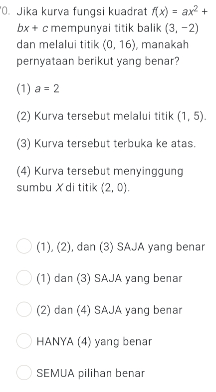 Jika kurva fungsi kuadrat f(x)=ax^2+
bx+c mempunyai titik balik (3,-2)
dan melalui titik (0,16) , manakah
pernyataan berikut yang benar?
(1) a=2
(2) Kurva tersebut melalui titik (1,5). 
(3) Kurva tersebut terbuka ke atas.
(4) Kurva tersebut menyinggung
sumbu X di titik (2,0).
), (2) , dan (3) SAJA yang benar
G 
(1) dan (3) SAJA yang benar
(2) dan (4) SAJA yang benar
HANYA (4) yang benar
SEMUA pilihan benar