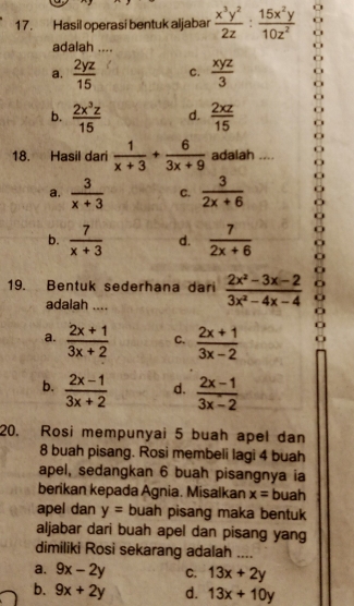 Hasil operasi bentuk aljabar  x^3y^2/2z : 15x^2y/10z^2 
adalah ....
a.  2yz/15  C.  xyz/3 
b.  2x^3z/15  d.  2xz/15 
18. Hasil dari  1/x+3 + 6/3x+9  adalah .
a.  3/x+3  C.  3/2x+6 
b.  7/x+3  d.  7/2x+6 

19. Bentuk sederhana dari  (2x^2-3x-2)/3x^2-4x-4  C
adalah_

a.  (2x+1)/3x+2  C.  (2x+1)/3x-2 .
b.  (2x-1)/3x+2  d.  (2x-1)/3x-2 
20. Rosi mempunyai 5 buah apel dan
8 buah pisang. Rosi membeli lagi 4 buah
apel, sedangkan 6 buah pisangnya ia
berikan kepada Agnia. Misalkan x= buah
apel dan y= buah pisang maka bentuk
aljabar dari buah apel dan pisang yang
dimiliki Rosi sekarang adalah ....
a. 9x-2y C. 13x+2y
b. 9x+2y d. 13x+10y