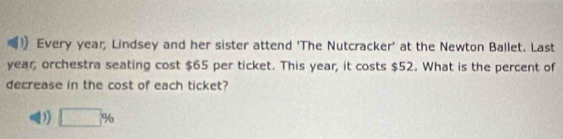 Every year, Lindsey and her sister attend 'The Nutcracker' at the Newton Ballet. Last
year, orchestra seating cost $65 per ticket. This year, it costs $52. What is the percent of
decrease in the cost of each ticket?
D) □ %