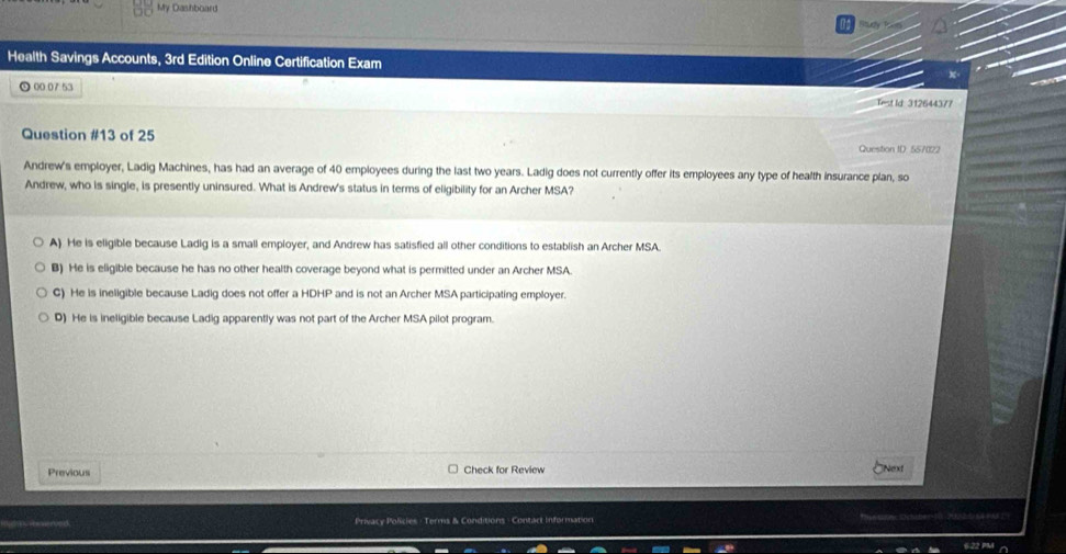 My Dashboard
Health Savings Accounts, 3rd Edition Online Certification Exam
⊙ 00 07 53
Test Id 312644377
Question #13 of 25 Question ID. 557022
Andrew's employer, Ladig Machines, has had an average of 40 employees during the last two years. Ladig does not currently offer its employees any type of health insurance plan, so
Andrew, who is single, is presently uninsured. What is Andrew's status in terms of eligibility for an Archer MSA?
A) He is eligible because Ladig is a small employer, and Andrew has satisfied all other conditions to establish an Archer MSA.
B) He is eligible because he has no other health coverage beyond what is permitted under an Archer MSA
G) He is ineligible because Ladig does not offer a H DHP and is not an Archer MSA participating employer.
D) He is ineligible because Ladig apparently was not part of the Archer MSA pilot program.
Previous Check for Review Next
Privacy Policies - Terms & Conditions - Contact Information