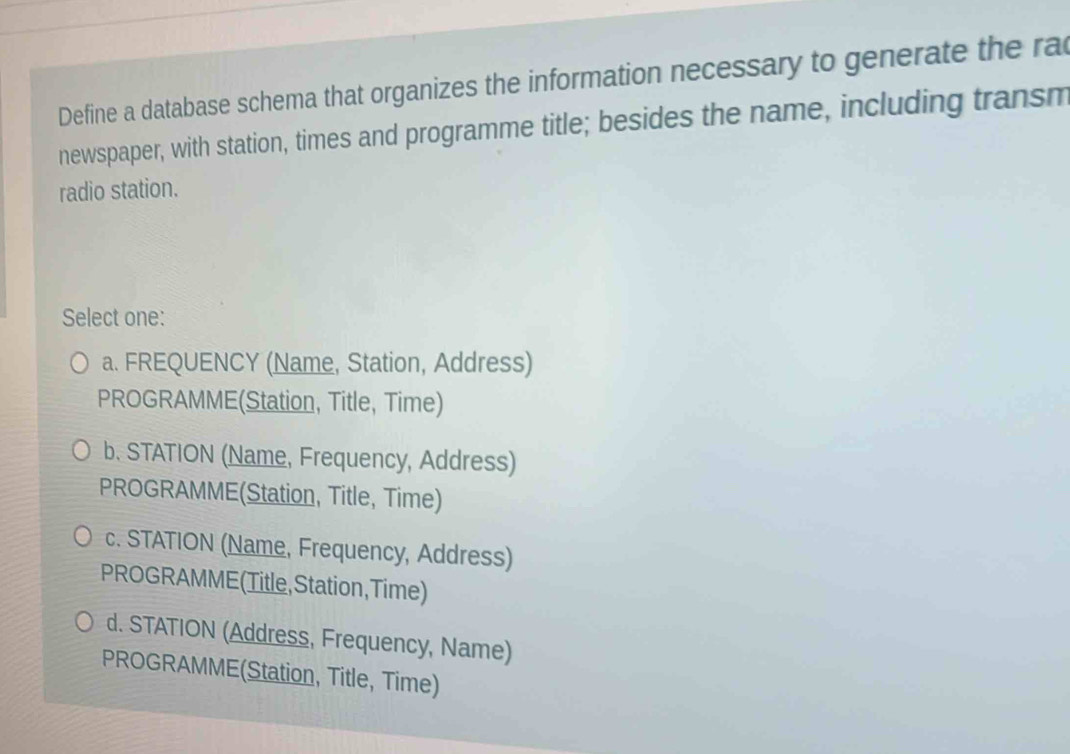 Define a database schema that organizes the information necessary to generate the ra
newspaper, with station, times and programme title; besides the name, including transm
radio station.
Select one:
a. FREQUENCY (Name, Station, Address)
PROGRAMME(Station, Title, Time)
b. STATION (Name, Frequency, Address)
PROGRAMME(Station, Title, Time)
c. STATION (Name, Frequency, Address)
PROGRAMME (Title,Station,Time)
d. STATION (Address, Frequency, Name)
PROGRAMME(Station, Title, Time)