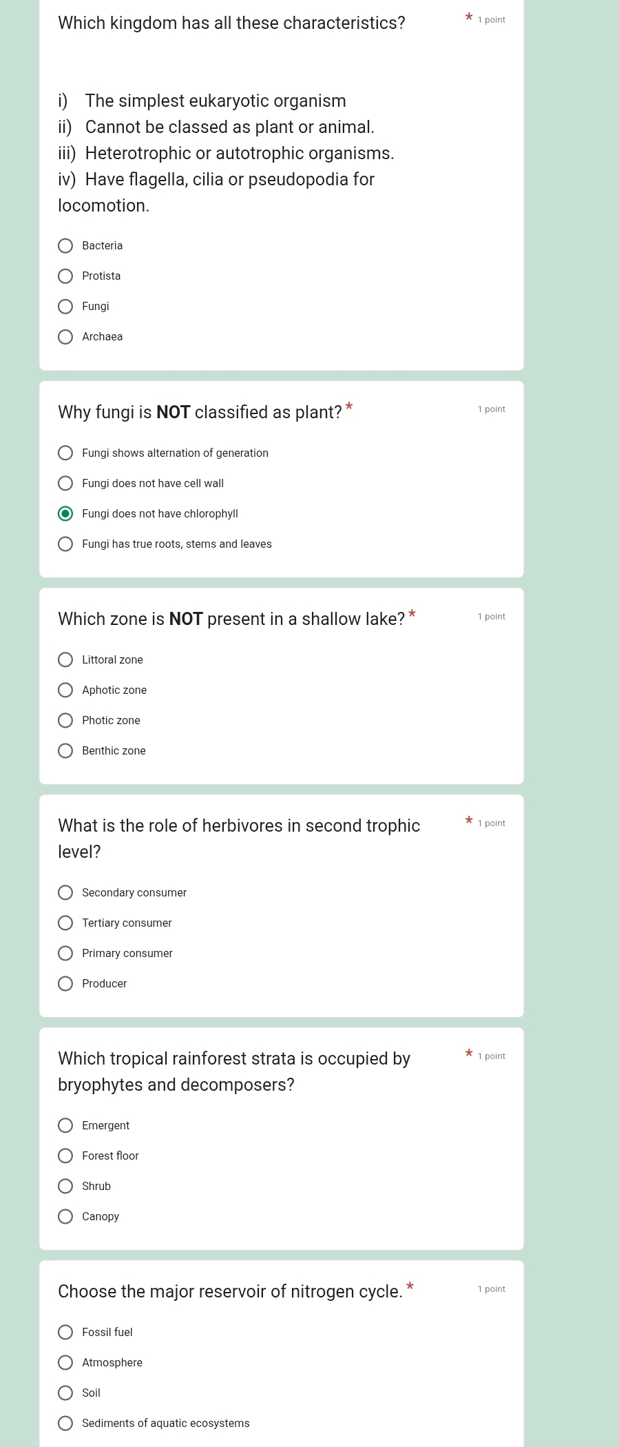 Which kingdom has all these characteristics? 1 point
i) The simplest eukaryotic organism
ii) Cannot be classed as plant or animal.
iii) Heterotrophic or autotrophic organisms.
iv) Have flagella, cilia or pseudopodia for
locomotion.
Bacteria
Protista
Fungi
Archaea
Why fungi is NOT classified as plant? * 1 point
Fungi shows alternation of generation
Fungi does not have cell wall
Fungi does not have chlorophyll
Fungi has true roots, stems and leaves
Which zone is NOT present in a shallow lake? * 1 point
Littoral zone
Aphotic zone
Photic zone
Benthic zone
What is the role of herbivores in second trophic * 1 point
level?
Producer
Which tropical rainforest strata is occupied by * 1 point
bryophytes and decomposers?
Emergent
Forest floor
Shrub
Canopy
Choose the major reservoir of nitrogen cycle. * 1 point
Fossil fuel
Atmosphere
Soil
Sediments of aquatic ecosystems