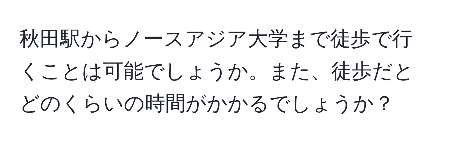 秋田駅からノースアジア大学まで徒歩で行くことは可能でしょうか。また、徒歩だとどのくらいの時間がかかるでしょうか？