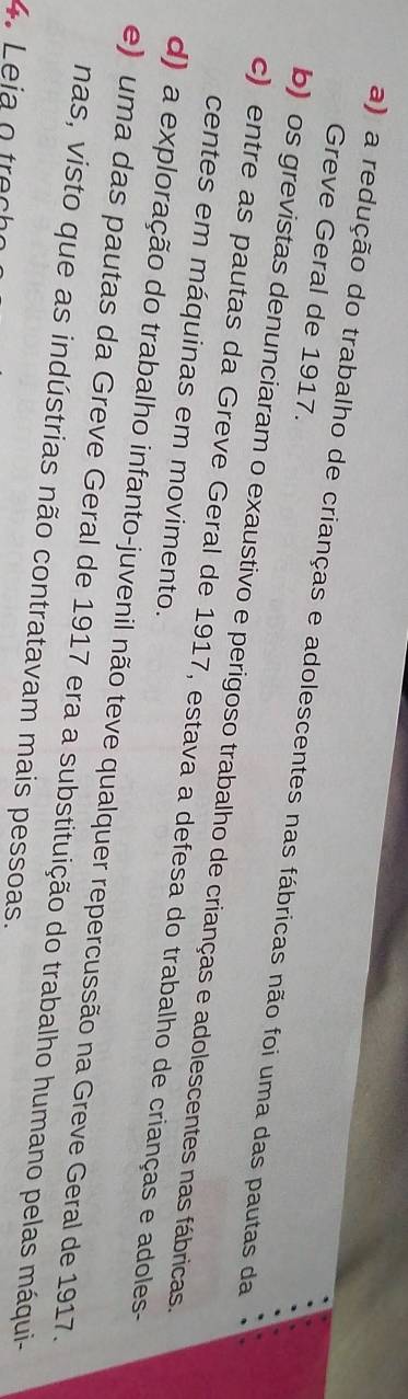 Greve Geral de 1917.
a) a redução do trabalho de crianças e adolescentes nas fábricas não foi uma das pautas da
b) os grevistas denunciaram o exaustivo e perigoso trabalho de crianças e adolescentes nas fábricas.
c) entre as pautas da Greve Geral de 1917, estava a defesa do trabalho de crianças e adoles-
centes em máquinas em movimento.
d) a exploração do trabalho infanto-juvenil não teve qualquer repercussão na Greve Geral de 1917.
e) uma das pautas da Greve Geral de 1917 era a substituição do trabalho humano pelas máqui-
nas, visto que as indústrias não contratavam mais pessoas.
4 Leia o tr e c