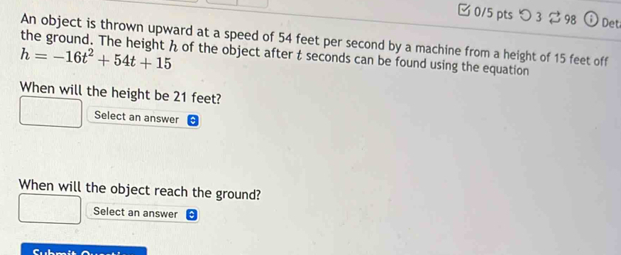 つ 3 2 98 ; Det 
An object is thrown upward at a speed of 54 feet per second by a machine from a height of 15 feet off
h=-16t^2+54t+15 of the object after t seconds can be found using the equation 
When will the height be 21 feet? 
Select an answer 
When will the object reach the ground? 
Select an answer 
Cubmit