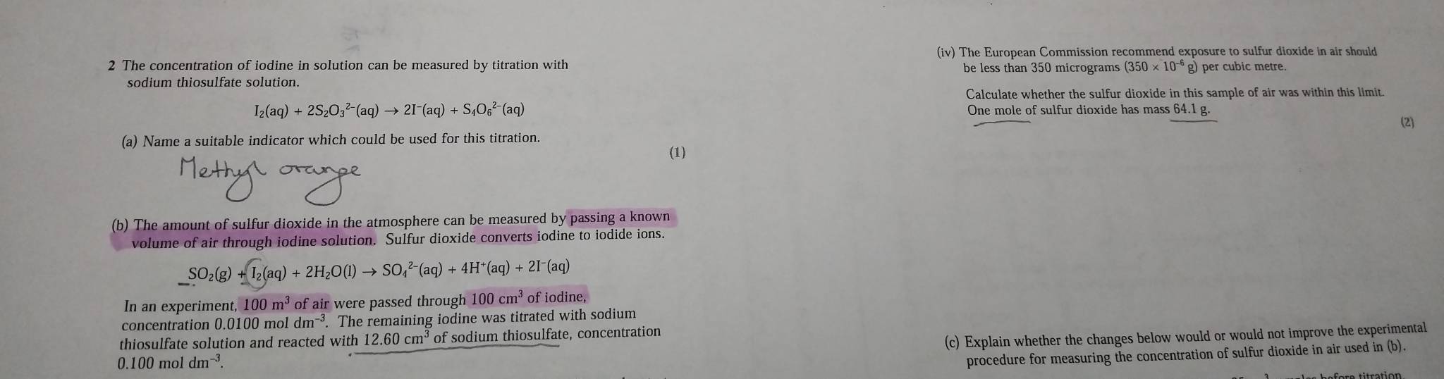 (iv) The European Commission recommend exposure to sulfur dioxide in air should 
2 The concentration of iodine in solution can be measured by titration with be less than 350 micrograms (350* 10^(-6) g) per cubic metre. 
sodium thiosulfate solution. 
Calculate whether the sulfur dioxide in this sample of air was within this limit.
I_2(aq)+2S_2O_3^((2-)(aq)to 2I^-)(aq)+S_4O_6^((2-)(aq) One mole of sulfur dioxide has mass 64.1g. 
(2) 
(a) Name a suitable indicator which could be used for this titration. 
(1) 
(b) The amount of sulfur dioxide in the atmosphere can be measured by passing a known 
volume of air through iodine solution. Sulfur dioxide converts iodine to iodide ions.
SO_2)(g)+I_2(aq)+2H_2O(l)to SO_4^((2-)(aq)+4H^+)(aq)+2I^-(aq)
In an experiment, 100m^3 of air were passed through 100cm^3 of iodine, 
concentration 0. 100 m oldm^(-3). The remaining iodine was titrated with sodium 
(c) Explain whether the changes below would or would not improve the experimental 
thiosulfate solution and reacted with 12.60cm^3 of sodium thiosulfate, concentration
0.100moldm^(-3). 
procedure for measuring the concentration of sulfur dioxide in air used in (b).