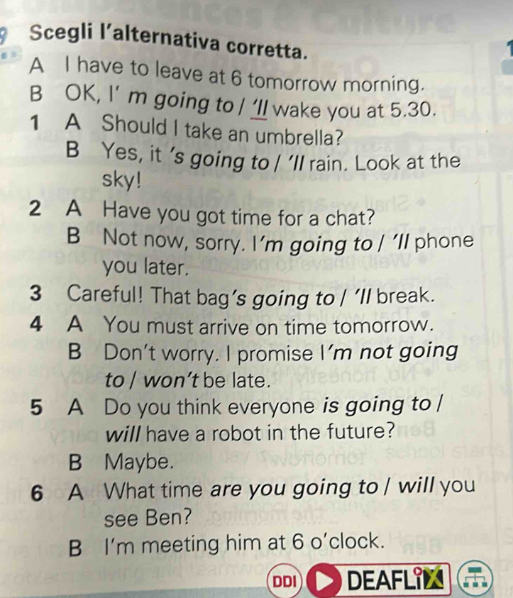 Scegli l’alternativa corretta.
A I have to leave at 6 tomorrow morning.
B OK, I’ m going to / ‘ll wake you at 5.30.
1 A Should I take an umbrella?
B Yes, it 's going to / 'll rain. Look at the
sky!
2 A Have you got time for a chat?
B Not now, sorry. I’m going to / 'll phone
you later.
3 Careful! That bag's going to / 'll break.
4 A You must arrive on time tomorrow.
B Don't worry. I promise I'm not going
to / won’t be late.
5 A Do you think everyone is going to /
will have a robot in the future?
B Maybe.
6 A What time are you going to / will you
see Ben?
B I’m meeting him at 6 o’clock.
DDI DEAFLIL