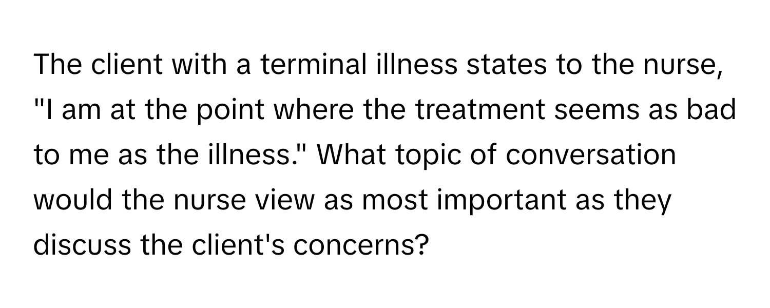 The client with a terminal illness states to the nurse, "I am at the point where the treatment seems as bad to me as the illness." What topic of conversation would the nurse view as most important as they discuss the client's concerns?