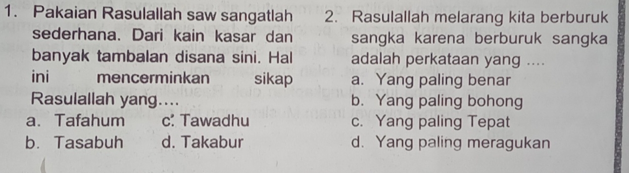 Pakaian Rasulallah saw sangatlah 2. Rasulallah melarang kita berburuk
sederhana. Dari kain kasar dan sangka karena berburuk sangka
banyak tambalan disana sini. Hal adalah perkataan yang ....
ini mencerminkan sikap a. Yang paling benar
Rasulallah yang.... b. Yang paling bohong
a. Tafahum c: Tawadhu c. Yang paling Tepat
b. Tasabuh d. Takabur d. Yang paling meragukan