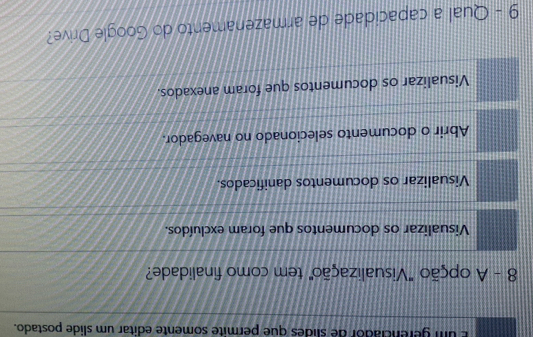 um gerenciador de slides que permite somente editar um slide postado.
8 - A opção "Visualização" tem como finalidade?
Visualizar os documentos que foram excluídos.
Visualizar os documentos danificados.
Abrir o documento selecionado no navegador.
Visualizar os documentos que foram anexados.
9 - Qual a capacidade de armazenamento do Google Drive?