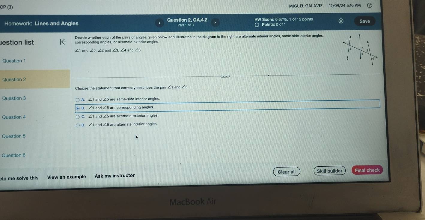 CP (3) MIGUEL GALAVIZ 12/09/24 5:16 PM
Question 2, GA.4.2 HW Score: 6.67%, 1 of 15 points Save
Homework: Lines and Angles Part 1 of 3 Points: 0 of 1
Decide whether each of the pairs of angles given below and illustrated in the diagram to the right are alterate interior angles, same-side interior angles,
estion list corresponding angles, or alternate exterior angles.
∠ 1 and ∠ 5, ∠ 2 and ∠ 3, ∠ 4 and . ∠ 6
2
Question 1
Question 2
Choose the statement that correctly describes the pair ∠ 1 and ∠ 5
Question 3 ∠ 1 and ∠ 5 are same-side interior angles.
A.
B. ∠ 1 nd ∠ 5 are corresponding angles.
Question 4 C. ∠ 1 and are alternate exterior angles
D. ∠ 1 and ∠ 5 are alternate interior angles.
Question 5
Question 6
Clear all Skill builder Final check
elp me solve this View an example Ask my instructor
MacBook Air
