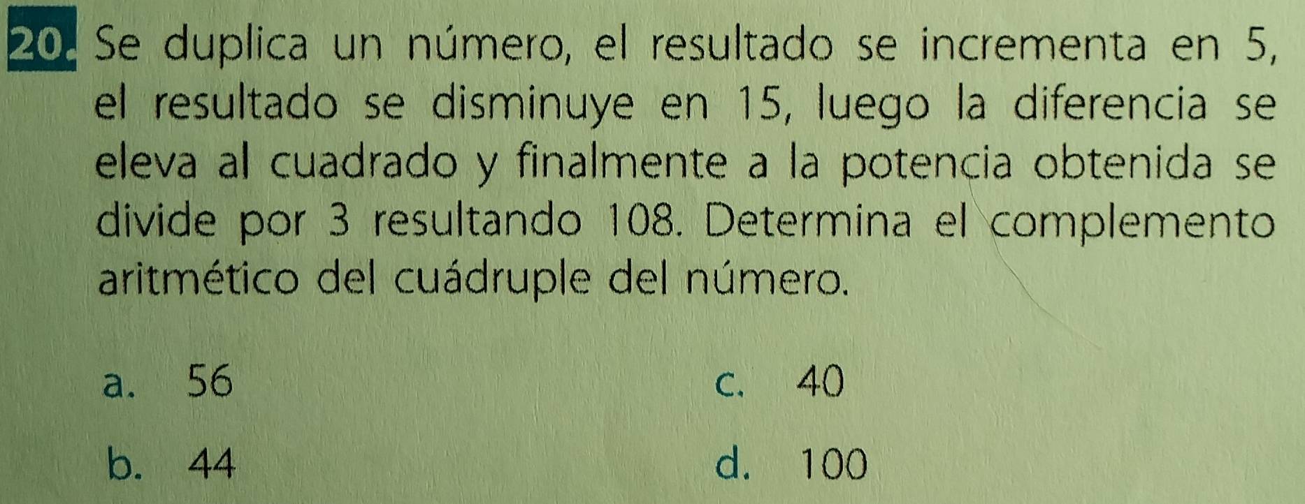 Se duplica un número, el resultado se incrementa en 5,
el resultado se disminuye en 15, luego la diferencia se
eleva al cuadrado y finalmente a la potencia obtenida se
divide por 3 resultando 108. Determina el complemento
aritmético del cuádruple del número.
a. 56 c. 40
b. 44 d. 100