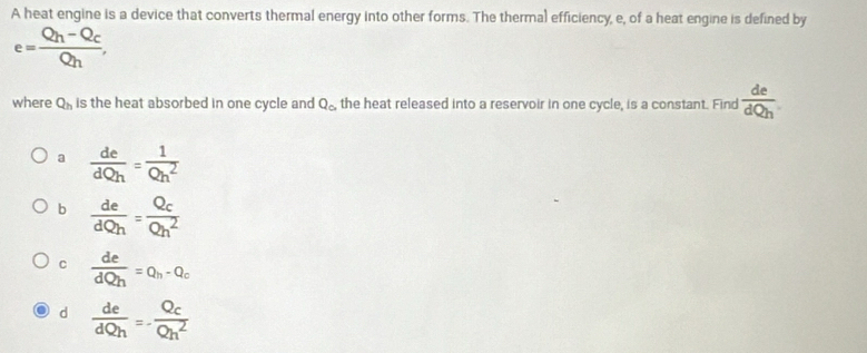 A heat engine is a device that converts thermal energy into other forms. The therma) efficiency, e, of a heat engine is defined by
e=frac Q_h-Q_cQ_h, 
where Q_h is the heat absorbed in one cycle and Q_c. the heat released into a reservoir in one cycle, is a constant. Find  de/dQh .
a  de/dQh = 1/Qh^2 
b  de/dQh =frac Q_cQh^2
C  de/dQh =Q_h-Q_c
d  de/dQh =-frac Q_cQh^2