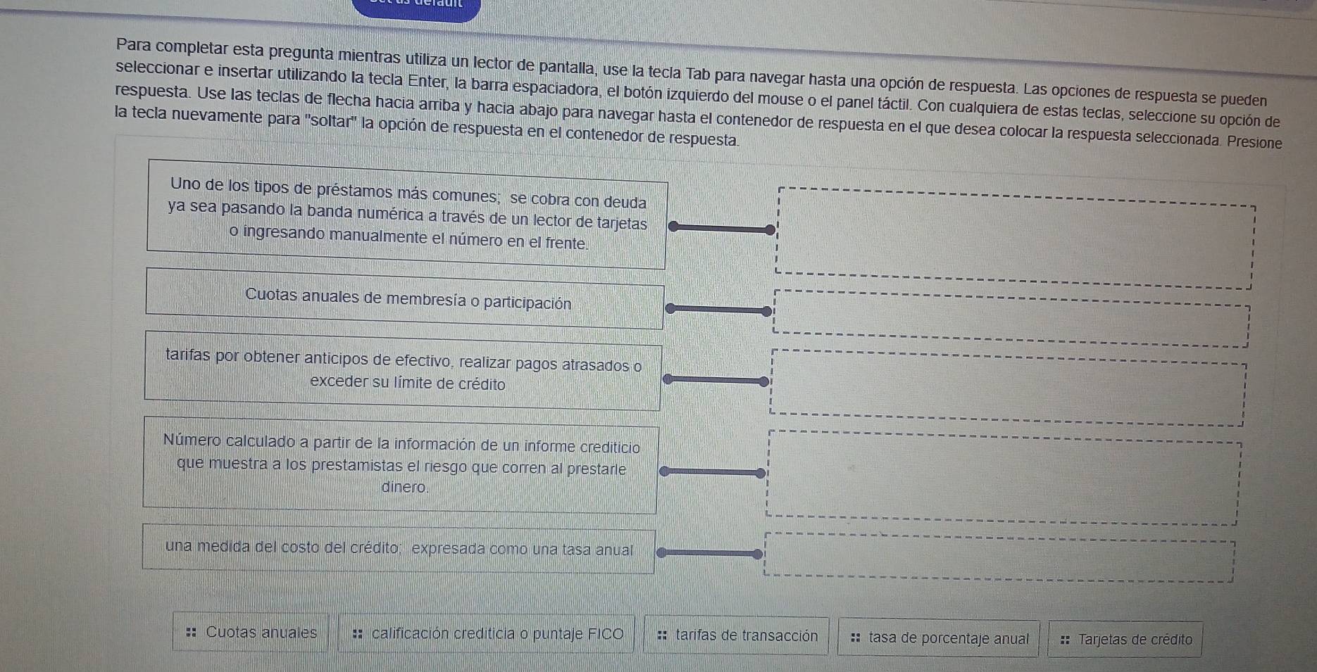 Para completar esta pregunta mientras utiliza un lector de pantalla, use la tecla Tab para navegar hasta una opción de respuesta. Las opciones de respuesta se pueden
seleccionar e insertar utilizando la tecla Enter, la barra espaciadora, el botón izquierdo del mouse o el panel táctil. Con cualquiera de estas teclas, seleccione su opción de
respuesta. Use las teclas de flecha hacia arriba y hacia abajo para navegar hasta el contenedor de respuesta en el que desea colocar la respuesta seleccionada. Presione
la tecla nuevamente para ''soltar'' la opción de respuesta en el contenedor de respuesta.
Uno de los tipos de préstamos más comunes; se cobra con deuda
ya sea pasando la banda numérica a través de un lector de tarjetas
o ingresando manualmente el número en el frente
Cuotas anuales de membresía o participación
tarifas por obtener anticipos de efectivo, realizar pagos atrasados o
exceder su límite de crédito
Número calculado a partir de la información de un informe crediticio
que muestra a los prestamistas el riesgo que corren al prestarle
dinero
una medida del costo del crédito; expresada como una tasa anual
:: Cuotas anuales :* calificación crediticia o puntaje FICO :: tarifas de transacción :tasa de porcentaje anual :: Tarjetas de crédito