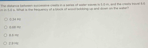 The distance between successive crests in a series of water waves is 5.0 m, and the crests travel 8.6
m in 5.0 s. What is the frequency of a block of wood bobbing up and down on the water?
0.34 Hz
0.68 Hz
8.6 Hz
2.9 Hz