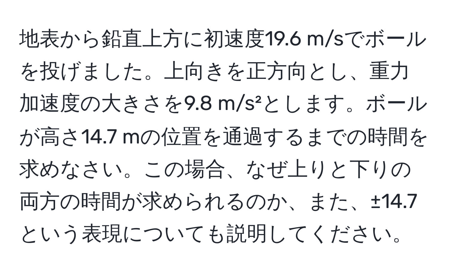 地表から鉛直上方に初速度19.6 m/sでボールを投げました。上向きを正方向とし、重力加速度の大きさを9.8 m/s²とします。ボールが高さ14.7 mの位置を通過するまでの時間を求めなさい。この場合、なぜ上りと下りの両方の時間が求められるのか、また、±14.7という表現についても説明してください。