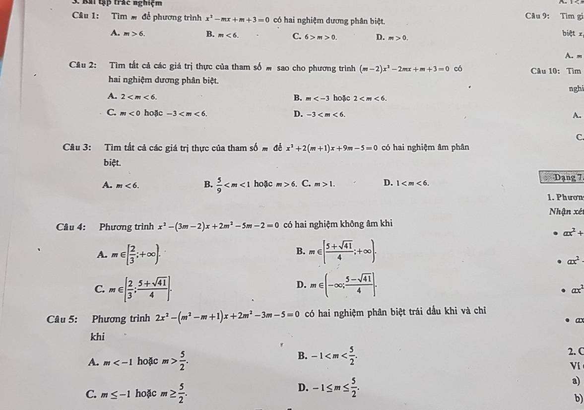 Bài tập trắc nghiệm Câu 9: Tìm gi
Câu 1: Tìm  để phương trình x^2-mx+m+3=0 có hai nghiệm dương phân biệt.
A. m>6. B. m<6. C. 6>m>0. D. m>0. biệt x
A. m
Câu 2: Tìm tất cả các giá trị thực của tham số  sao cho phương trình (m-2)x^2-2mx+m+3=0 có  Câu 10: Tìm
hai nghiệm dương phân biệt.
nghi
A. 2 B. m hoặc 2
C. m<0</tex> hoặc -3 D. -3 A.
C.
Câu 3: Tìm tất cả các giá trị thực của tham số m để x^2+2(m+1)x+9m-5=0 có hai nghiệm âm phân
biệt.
A. m<6. B.  5/9  hoặc m>6. C. m>1. D. 1
Dạng 7
1. Phươn
Nhận xét
Câu 4: Phương trình x^2-(3m-2)x+2m^2-5m-2=0 có hai nghiệm không âm khi
ax^2+
A. m∈ [ 2/3 ;+∈fty ). m∈ [ (5+sqrt(41))/4 ;+∈fty ).
B.
ax^2
D.
C. m∈ [ 2/3 ; (5+sqrt(41))/4 ]. m∈ (-∈fty ; (5-sqrt(41))/4 ].
ax^2
Câu 5: Phương trình 2x^2-(m^2-m+1)x+2m^2-3m-5=0 có hai nghiệm phân biệt trái dấu khi và chỉ
ax
khi
A. m hoặc m> 5/2 .
B. -1 2. C
Ví
C. m≤ -1 hoặc m≥  5/2 .
D. -1≤ m≤  5/2 .
a)
b)