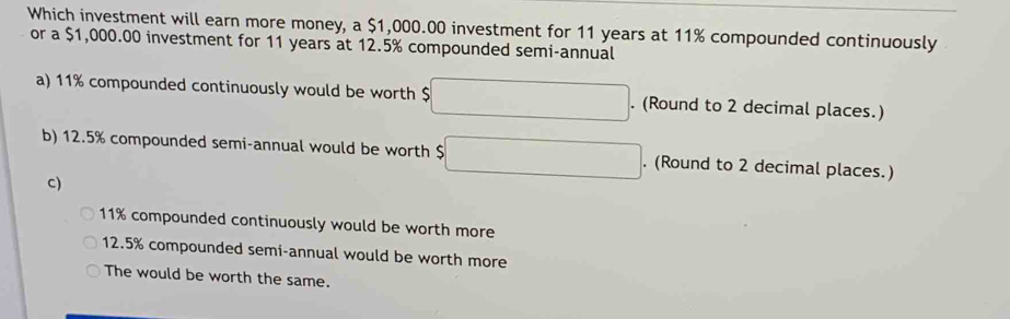 Which investment will earn more money, a $1,000.00 investment for 11 years at 11% compounded continuously
or a $1,000.00 investment for 11 years at 12.5% compounded semi-annual
a) 11% compounded continuously would be worth $ □. (Round to 2 decimal places.)
b) 12.5% compounded semi-annual would be worth $□. (Round to 2 decimal places.)
C)
11% compounded continuously would be worth more
12.5% compounded semi-annual would be worth more
The would be worth the same.