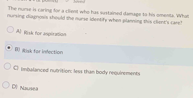 Saved
The nurse is caring for a client who has sustained damage to his omenta. What
nursing diagnosis should the nurse identify when planning this client's care?
A) Risk for aspiration
B) Risk for infection
C) Imbalanced nutrition: less than body requirements
D) Nausea