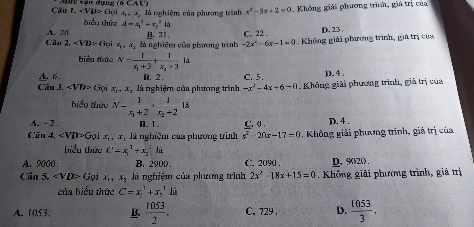 Mức vận dụng ( 0CA U
Câu 1. ( Gọi x_1,x_2 là nghiệm của phương trình x^2-5x+2=0. Không giải phương trình, giá trị của
biểu thức A=x_1^(2+x_2^21a
A. 20 . B. 21. C. 22 . D. 23 .
Câu 2. ∠ VD>Goi x_1),x_2 là nghiệm của phương trình -2x^2-6x-1=0. Không giải phương trình, giá trị của
biểu thức N=frac 1x_1+3+frac 1x_2+3la
A. 6 . B. 2 . C. 5 . D. 4 .
Câu 3. ∠ VD>Goi x_1,x_2 là nghiệm của phương trình -x^2-4x+6=0. Không giải phương trình, giá trị của
biểu thức N=frac 1x_1+2+frac 1x_2+2la
A. -2. B. 1. C. 0 . D. 4 .
Câu 4. ∠ VD>Goi x_1,x_2 là nghiệm của phương trình x^2-20x-17=0. Không giải phương trình, giá trị của
biểu thức C=x_1^(3+x_2^31dot a)
A. 9000. B. 2900 . C. 2090 . D. 9020 .
Câu 5. ∠ VD>G oi x_1,x_2 là nghiệm của phương trình 2x^2-18x+15=0.  Không giải phương trình, giá trị
của biểu thức C=x_1^(3+x_2^31dot a)
A. 1053 . B.  1053/2 . C. 729 . D.  1053/3 .