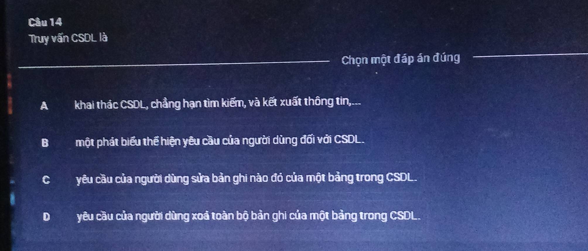 Truy vấn CSDL là
_Chọn một đáp án đúng
Akhai thác CSDL, chẳng hạn tìm kiếm, và kết xuất thông tin,...
Bmột phát biểu thể hiện yêu cầu của người dùng đối với CSDL.
Cyêu cầu của người dùng sửa bản ghi nào đó của một bảng trong CSDL.
D yêu cầu của người dùng xoá toàn bộ bản ghi của một bảng trong CSDL.