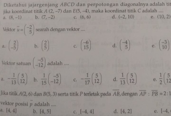 Diketahui jajargenjang ABCD dan perpotongan diagonalnya adalah tit
jika koordinat titik A(2,-7) dan E(5,-4) , maka koordinat titik C adalah ....
a. (8,-1) b. (7,-2) C. (6,6) d. (-2,10) e. (10,2)
Vektor overline u=beginpmatrix -2 5endpmatrix searah dengan vektor ....
a. beginpmatrix 2 -5endpmatrix b. beginpmatrix 2 5endpmatrix C. beginpmatrix -6 15endpmatrix d. beginpmatrix -4 5endpmatrix e. beginpmatrix -3 10endpmatrix
Vektor satuan beginpmatrix -5 -12endpmatrix adalah ....
a. - 1/13 beginpmatrix 5 12endpmatrix b.  1/15 beginpmatrix -5 -12endpmatrix C. - 1/17 beginpmatrix 5 12endpmatrix d.  1/13 beginpmatrix 5 12endpmatrix e.  1/2 beginpmatrix 5 12endpmatrix
Jika titik A(2,6) dan B(5,3) serta titik P terletak pada overline AB , dengan overline AP:overline PB=2:1
vektor posisi overline p adalah ....
a. [4,4] b. [4,5] C. [-4,4] d. [4,2] e. [-4,