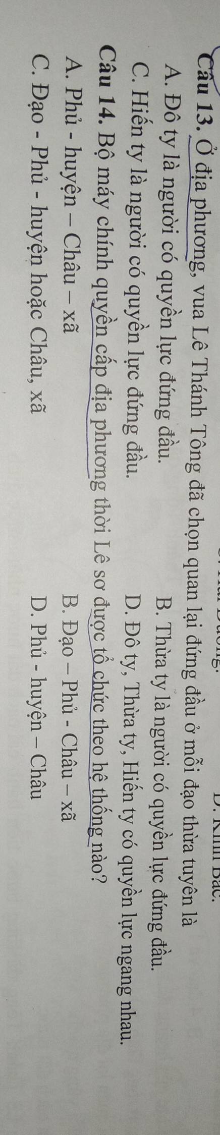 Ở địa phương, vua Lê Thánh Tông đã chọn quan lại đứng đầu ở mỗi đạo thừa tuyên là
A. Đô ty là người có quyền lực đứng đầu. B. Thừa ty là người có quyền lực đứng đầu.
C. Hiến ty là người có quyền lực đứng đầu. D. Đô ty, Thừa ty, Hiến ty có quyền lực ngang nhau.
Câu 14. Bộ máy chính quyền cấp địa phương thời Lê sơ được tổ chức theo hệ thống nào?
A. Phủ - huyện - Châu − xã B. Đạo − Phủ - Châu - xã
C. Đạo - Phủ - huyện hoặc Châu, xã D. Phủ - huyện - Châu