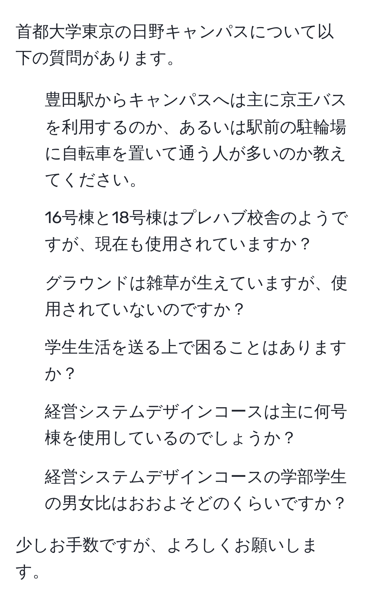 首都大学東京の日野キャンパスについて以下の質問があります。

1. 豊田駅からキャンパスへは主に京王バスを利用するのか、あるいは駅前の駐輪場に自転車を置いて通う人が多いのか教えてください。
2. 16号棟と18号棟はプレハブ校舎のようですが、現在も使用されていますか？
3. グラウンドは雑草が生えていますが、使用されていないのですか？
4. 学生生活を送る上で困ることはありますか？
5. 経営システムデザインコースは主に何号棟を使用しているのでしょうか？
6. 経営システムデザインコースの学部学生の男女比はおおよそどのくらいですか？

少しお手数ですが、よろしくお願いします。