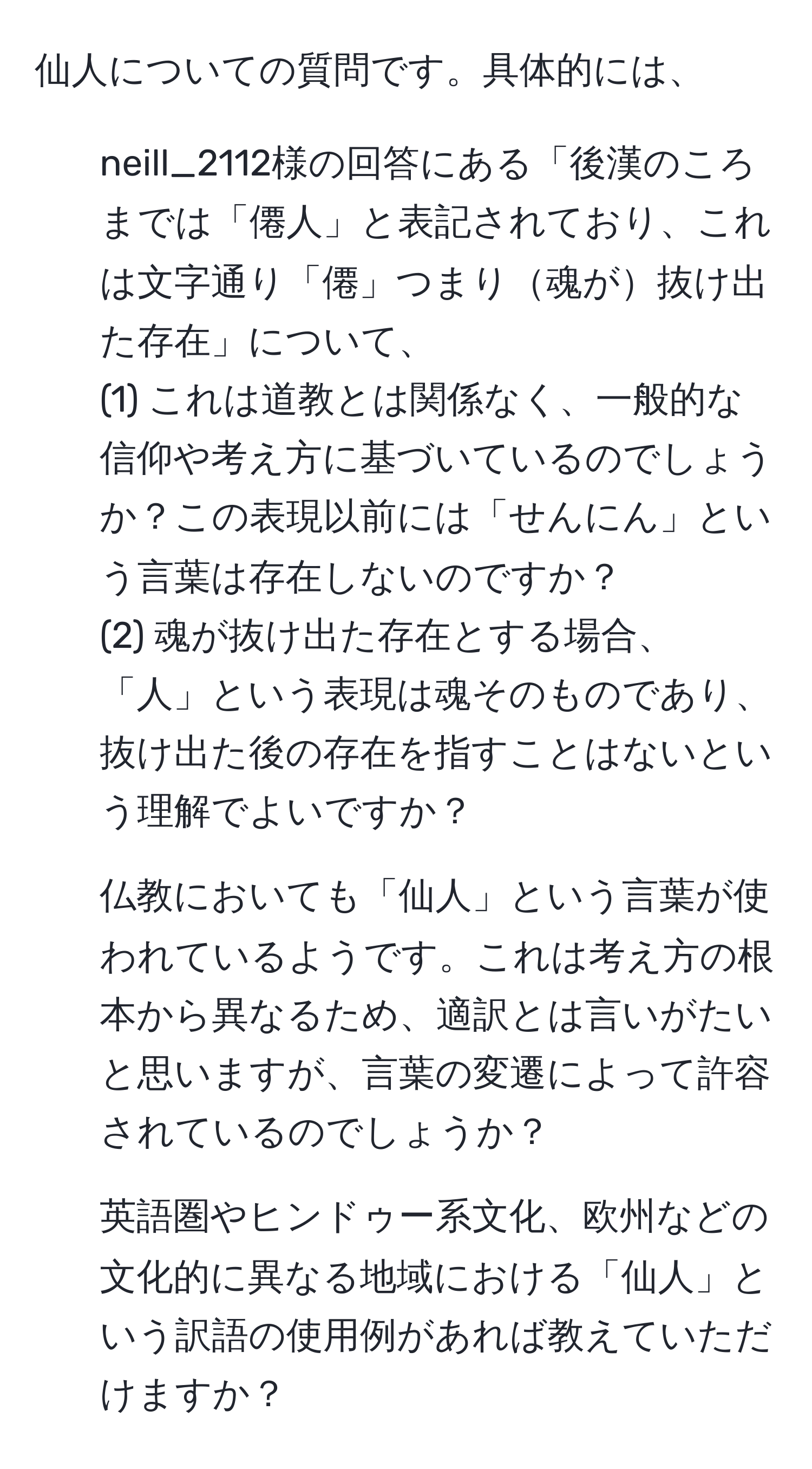 仙人についての質問です。具体的には、 
1. neill_2112様の回答にある「後漢のころまでは「僊人」と表記されており、これは文字通り「僊」つまり魂が抜け出た存在」について、 
(1) これは道教とは関係なく、一般的な信仰や考え方に基づいているのでしょうか？この表現以前には「せんにん」という言葉は存在しないのですか？ 
(2) 魂が抜け出た存在とする場合、「人」という表現は魂そのものであり、抜け出た後の存在を指すことはないという理解でよいですか？ 
2. 仏教においても「仙人」という言葉が使われているようです。これは考え方の根本から異なるため、適訳とは言いがたいと思いますが、言葉の変遷によって許容されているのでしょうか？ 
3. 英語圏やヒンドゥー系文化、欧州などの文化的に異なる地域における「仙人」という訳語の使用例があれば教えていただけますか？