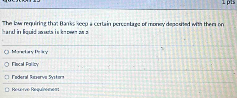 The law requiring that Banks keep a certain percentage of money deposited with them on
hand in liquid assets is known as a
Monetary Policy
Fiscal Policy
Federal Reserve System
Reserve Requirement