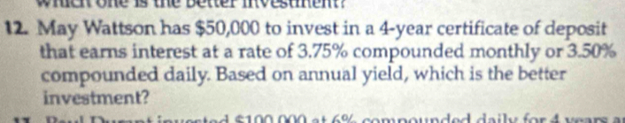 whent one is the better investent? 
12. May Wattson has $50,000 to invest in a 4-year certificate of deposit 
that earns interest at a rate of 3.75% compounded monthly or 3.50%
compounded daily. Based on annual yield, which is the better 
investment? 
4 £ 100 000 e t 6% compounded daily for 4 vears a u