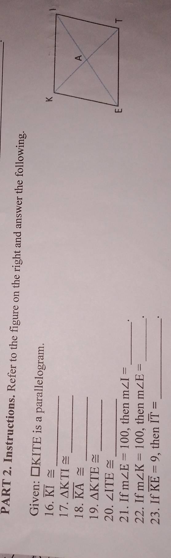 Instructions. Refer to the figure on the right and answer the following. 
Given: □KITE is a parallelogram. 
_ 
16. overline KI≌
_ 
17. △ KTI≌
_ 
18. overline KA≌
_ 
19. △ KTE≌
_ 
20. ∠ ITE≌
21. If m∠ E=100 , then m∠ I= _ 
. 
22. If m∠ K=100 , then m∠ E= _ 
· 
23. If overline KE=9 , then overline IT= _ 
_·