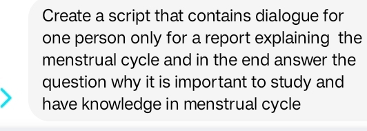 Create a script that contains dialogue for 
one person only for a report explaining the 
menstrual cycle and in the end answer the 
question why it is important to study and 
have knowledge in menstrual cycle