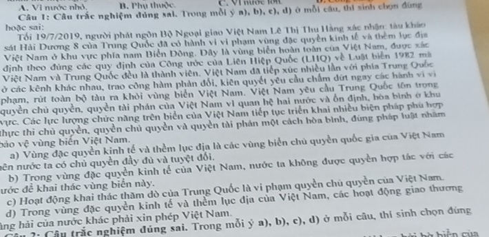 A. Vì nước nhỏ. B. Phụ thuộc  C.  VI nước 1 n  
Câu 1: Câu trắc nghiệm dúng sai. Trong mỗi ý a), b), c), d) ở mỗi câu, thị sinh chọn đùng
hoặc sai:
Tối 19/7/2019, người phát ngôn Bộ Ngoại giao Việt Nam Lê Thị Thu Hằng xác nhận: tàu kháo
sát Hải Dương 8 của Trung Quốc đã có hành vi vi phạm vùng đặc quyền kinh tế và thêm lực địa
Việt Nam ở khu vực phía nam Biển Đông. Dây là vùng biển hoàn toàn của Việt Nam, được xác
định theo đùng các quy định của Công trớc của Liên Hiệp Quốc (LHQ) về Luật biển 1982 mà
Việt Nam và Trung Quốc đều là thành viên. Việt Nam đã tiếp xúc nhiều lần với phía Trung Quốc
ở các kênh khác nhau, trao công hàm phản đổi, kiên quyết yêu cầu chẩm đứt ngay các hành vi vị
phạm, rút toàn bộ tàu ra khỏi vùng biển Việt Nam. Việt Nam yêu cầu Trung Quốc tôn trong
quyền chủ quyền, quyền tài phán của Việt Nam vì quan hệ hai nước và ổn định, hòa bình ở khu
Vực. Các lực lượng chức năng trên biển của Việt Nam tiếp tục triển khai nhiều biện pháp phú hợp
thực thi chủ quyền, quyền chủ quyền và quyền tài phán một cách hòa bình, đùng pháp luật nhâm
bảo vệ vùng biển Việt Nam.
a) Vùng đặc quyền kinh tế và thểm lục địa là các vùng biển chủ quyền quốc gia của Việt Nam
nên nước ta có chủ quyền đầy đủ và tuyệt đối.
b) Trong vùng đặc quyền kinh tế của Việt Nam, nước ta không được quyền hợp tác với các
ước đề khai thác vùng biển này. c) Hoạt động khai thác thăm dò của Trung Quốc là vi phạm quyền chủ quyền của Việt Nam.
d) Trong vùng đặc quyền kinh tế và thềm lục địa của Việt Nam, các hoạt động giao thương
ảng hải của nước khác phải xin phép Việt Nam.
?: Câu trắc nghiệm đúng sai. Trong mỗi ý a), b), c), d) ở mỗi câu, thí sinh chọn đúng