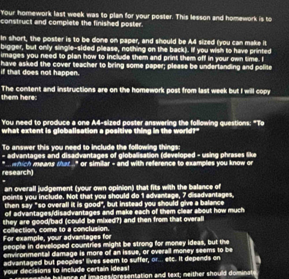 Your homework last week was to plan for your poster. This lesson and homework is to 
construct and complete the finished poster. 
In short, the poster is to be done on paper, and should be A4 sized (you can make it 
bigger, but only single-sided please, nothing on the back). If you wish to have printed 
images you need to plan how to include them and print them off in your own time. I 
have asked the cover teacher to bring some paper; please be undertanding and polite 
if that does not happen. 
The content and instructions are on the homework post from last week but I will copy 
them here: 
You need to produce a one A4-sized poster answering the following questions: “To 
what extent is globalisation a positive thing in the world?" 
To answer this you need to include the following things: 
- advantages and disadvantages of globalisation (developed - using phrases like 
" which means that.." or similar - and with reference to examples you know or 
research) 
. 
an overall judgement (your own opinion) that fits with the balance of 
points you include. Not that you should do 1 advantage, 7 disadvantages, 
then say "so overall it is good", but instead you should give a balance 
of advantages/disadvantages and make each of them clear about how much 
they are good/bad (could be mixed?) and then from that overall 
collection, come to a conclusion. 
For example, your advantages for 
people in developed countries might be strong for money ideas, but the 
environmental damage is more of an issue, or overall money seems to be 
advantaged but peoples' lives seem to suffer, or... etc. It depends on 
your decisions to include certain ideas! 
b ance of images presentation and text; n either should dominate