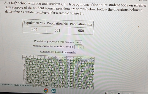 At a high school with 950 total students, the true opinions of the entire student body on whether 
they approve of the student council president are shown below. Follow the directions below to 
determine a confidence interval for a sample of size 85 - 
Population proportion who said yes: 0.42
Margin of error for sample size of 85: □ □ encloselongdiv yy 
Round to the nearest thousandth 
23 == = = 
ωG