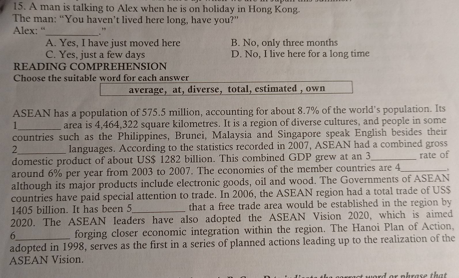 A man is talking to Alex when he is on holiday in Hong Kong.
The man: “You haven’t lived here long, have you?”
Alex: “_ . ”
A. Yes, I have just moved here B. No, only three months
C. Yes, just a few days D. No, I live here for a long time
READING COMPREHENSION
Choose the suitable word for each answer
average, at, diverse, total, estimated , own
ASEAN has a population of 575.5 million, accounting for about 8.7% of the world’s population. Its
1_ area is 4,464,322 square kilometres. It is a region of diverse cultures, and people in some
countries such as the Philippines, Brunei, Malaysia and Singapore speak English besides their
_ 2
languages. According to the statistics recorded in 2007, ASEAN had a combined gross
domestic product of about US $ 1282 billion. This combined GDP grew at an 3 _ rate of
around 6% per year from 2003 to 2007. The economies of the member countries are 4 _
,
although its major products include electronic goods, oil and wood. The Governments of ASEAN
countries have paid special attention to trade. In 2006, the ASEAN region had a total trade of US $
1405 billion. It has been 5 _ that a free trade area would be established in the region by
2020. The ASEAN leaders have also adopted the ASEAN Vision 2020, which is aimed
_6
forging closer economic integration within the region. The Hanoi Plan of Action,
adopted in 1998, serves as the first in a series of planned actions leading up to the realization of the
ASEAN Vision.
ord or phrase that .