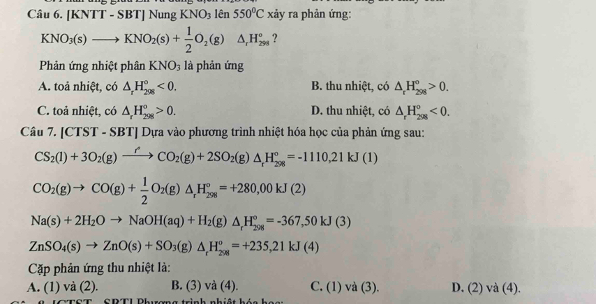 [KNTT - SBT] Nung KNO_3 lên 550°C xảy ra phản ứng:
KNO_3(s)to KNO_2(s)+ 1/2 O_2(g)△ _rH_(298)°
Phản ứng nhiệt phân KNO_3 là phản ứng
A. toả nhiệt, có △ _rH_(298)°<0. B. thu nhiệt, có △ _rH_(298)^o>0.
C. toả nhiệt, có △ _rH_(298)°>0. D. thu nhiệt, có △ _rH_(298)°<0.
Câu 7.[CTST-SBT] Dựa vào phương trình nhiệt hóa học của phản ứng sau:
CS_2(l)+3O_2(g)xrightarrow I^*_2(CO_2(g)+2SO_2(g)△ _rH_(298)°=-1110,21kJ(1)
CO_2(g)to CO(g)+ 1/2 O_2(g)△ _rH_(298)°=+280,00kJ(2)
Na(s)+2H_2Oto NaOH(aq)+H_2(g)△ _rH_(298)°=-367,50kJ(3)
ZnSO_4(s)to ZnO(s)+SO_3(g)△ _rH_(298)°=+235,21kJ(4)
Cặp phản ứng thu nhiệt là:
A. (1) và (2). B. (3) và (4). C. (1) và (3). D. (2) và (4).
CPTI Phuơng trình nhiệt hán h