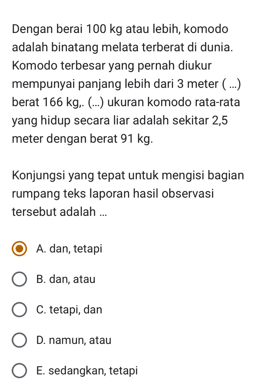 Dengan berai 100 kg atau lebih, komodo
adalah binatang melata terberat di dunia.
Komodo terbesar yang pernah diukur
mempunyai panjang lebih dari 3 meter ( ...)
berat 166 kg,. (...) ukuran komodo rata-rata
yang hidup secara liar adalah sekitar 2,5
meter dengan berat 91 kg.
Konjungsi yang tepat untuk mengisi bagian
rumpang teks laporan hasil observasi
tersebut adalah ...
A. dan, tetapi
B. dan, atau
C. tetapi, dan
D. namun, atau
E. sedangkan, tetapi