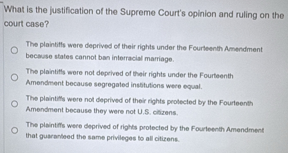 What is the justification of the Supreme Court's opinion and ruling on the
court case?
The plaintiffs were deprived of their rights under the Fourteenth Amendment
because states cannot ban interracial marriage.
The plaintiffs were not deprived of their rights under the Fourteenth
Amendment because segregated institutions were equal.
The plaintiffs were not deprived of their rights protected by the Fourteenth
Amendment because they were not U.S. citizens.
The plaintiffs were deprived of rights protected by the Fourteenth Amendment
that guaranteed the same privileges to all citizens.