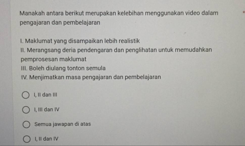 Manakah antara berikut merupakan kelebihan menggunakan video dalam *
pengajaran dan pembelajaran
I. Maklumat yang disampaikan lebih realistik
II. Merangsang deria pendengaran dan penglihatan untuk memudahkan
pemprosesan maklumat
III. Boleh diulang tonton semula
IV. Menjimatkan masa pengajaran dan pembelajaran
I, II dan III
I, III dan IV
Semua jawapan di atas
I, II dan IV