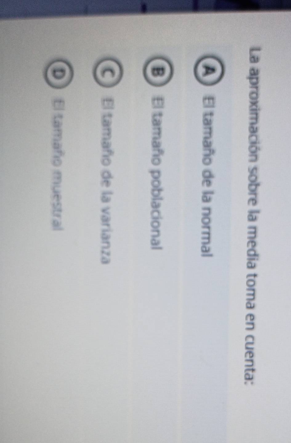 La aproximación sobre la media toma en cuenta:
A ) El tamaño de la normal
B El tamaño poblacional
C El tamaño de la varianza
D El tamaño muestral