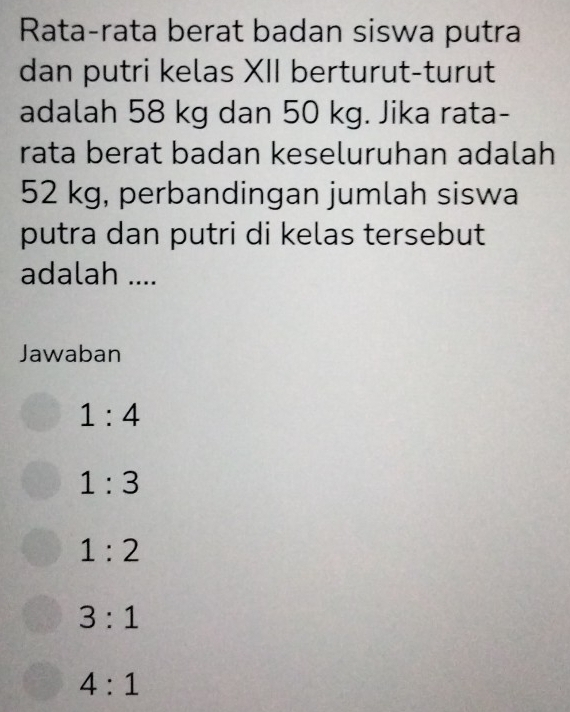 Rata-rata berat badan siswa putra
dan putri kelas XII berturut-turut
adalah 58 kg dan 50 kg. Jika rata-
rata berat badan keseluruhan adalah
52 kg, perbandingan jumlah siswa
putra dan putri di kelas tersebut
adalah ....
Jawaban
1:4
1:3
1:2
3:1
4:1