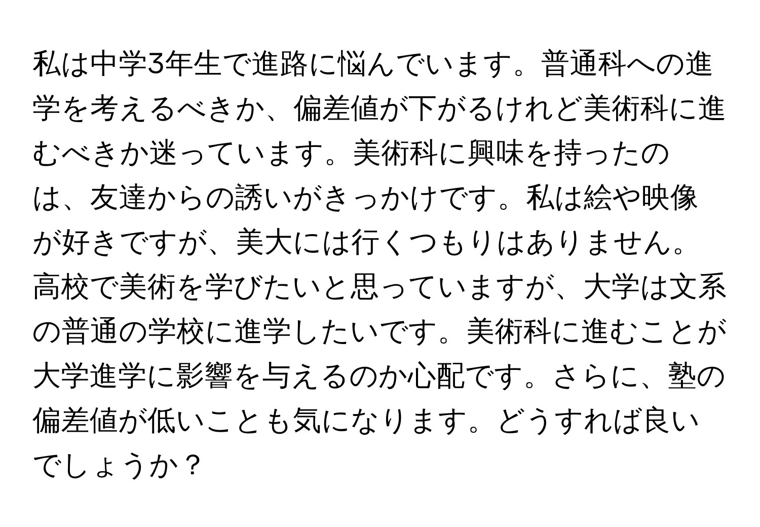 私は中学3年生で進路に悩んでいます。普通科への進学を考えるべきか、偏差値が下がるけれど美術科に進むべきか迷っています。美術科に興味を持ったのは、友達からの誘いがきっかけです。私は絵や映像が好きですが、美大には行くつもりはありません。高校で美術を学びたいと思っていますが、大学は文系の普通の学校に進学したいです。美術科に進むことが大学進学に影響を与えるのか心配です。さらに、塾の偏差値が低いことも気になります。どうすれば良いでしょうか？