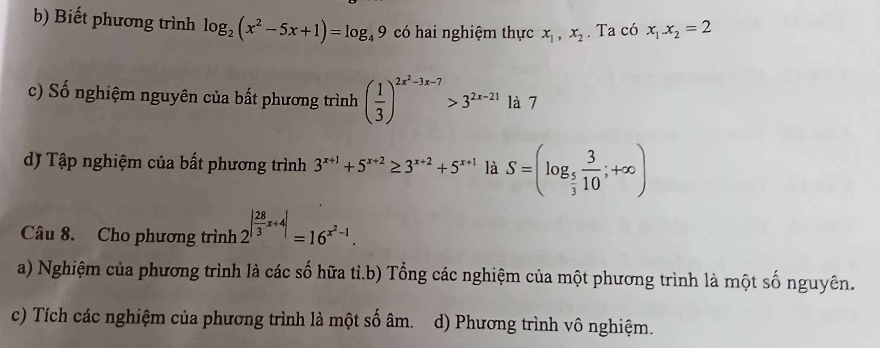 Biết phương trình log _2(x^2-5x+1)=log _49 có hai nghiệm thực x_1, x_2. Ta có x_1.x_2=2
c) Số nghiệm nguyên của bất phương trình ( 1/3 )^2x^2-3x-7>3^(2x-21) là 7
dJ Tập nghiệm của bất phương trình 3^(x+1)+5^(x+2)≥ 3^(x+2)+5^(x+1) là S=(log _ 5/3  3/10 ;+∈fty )
Câu 8. Cho phương trình 2^(|frac 28)3x+4|=16^(x^2)-1.
a) Nghiệm của phương trình là các số hữa tỉ.b) Tổng các nghiệm của một phương trình là một số nguyên.
c) Tích các nghiệm của phương trình là một số âm. d) Phương trình vô nghiệm.